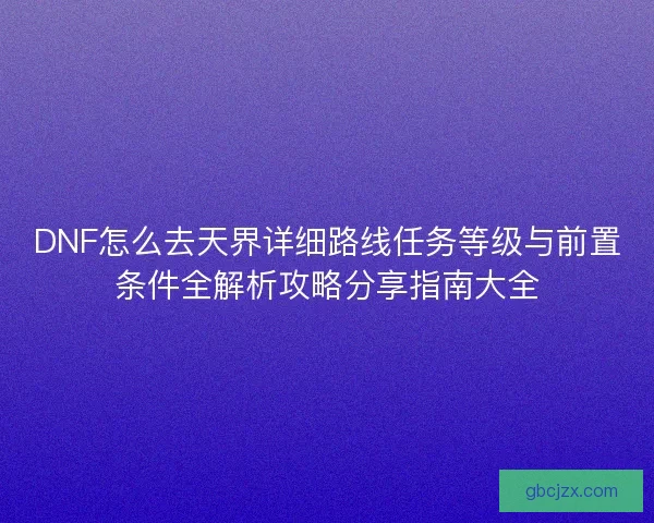 DNF怎么去天界详细路线任务等级与前置条件全解析攻略分享指南大全