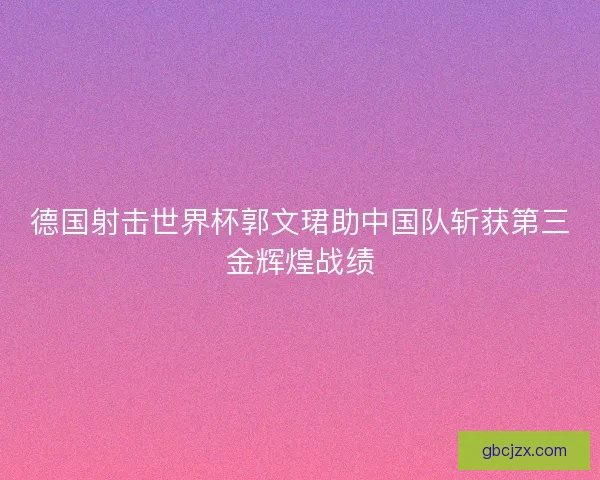 德国射击世界杯郭文珺助中国队斩获第三金辉煌战绩
