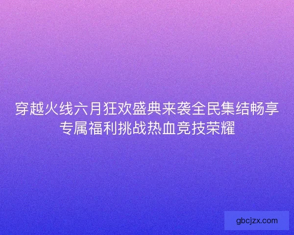 穿越火线六月狂欢盛典来袭全民集结畅享专属福利挑战热血竞技荣耀