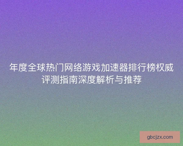年度全球热门网络游戏加速器排行榜权威评测指南深度解析与推荐