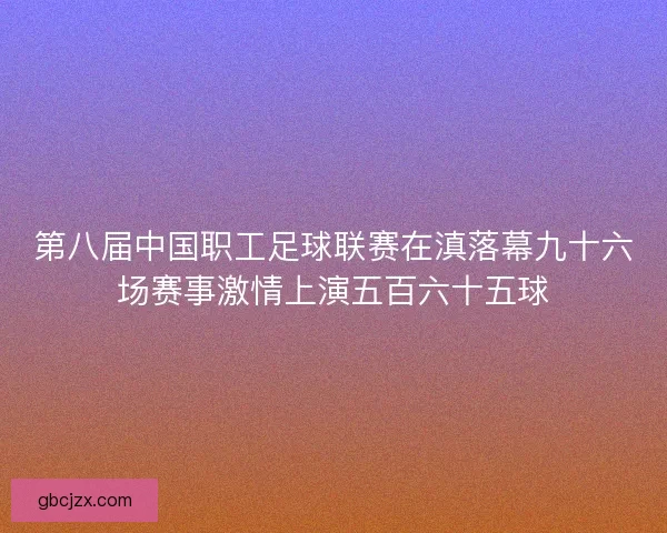 第八届中国职工足球联赛在滇落幕九十六场赛事激情上演五百六十五球