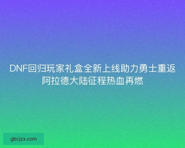 DNF回归玩家礼盒全新上线助力勇士重返阿拉德大陆征程热血再燃
