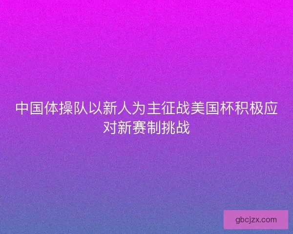 中国体操队以新人为主征战美国杯积极应对新赛制挑战
