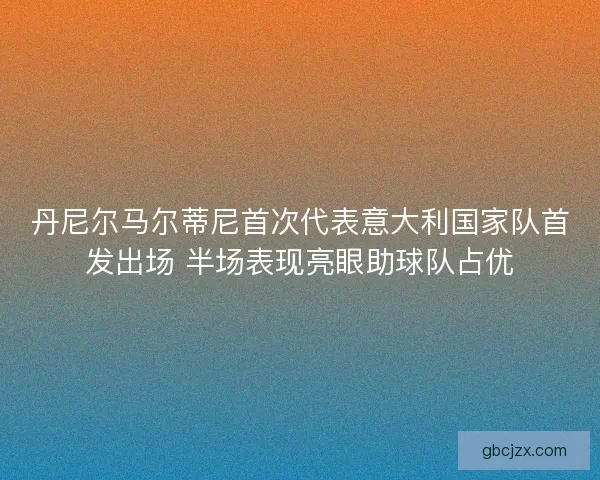 丹尼尔马尔蒂尼首次代表意大利国家队首发出场 半场表现亮眼助球队占优