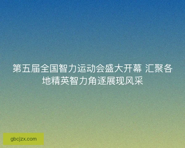 第五届全国智力运动会盛大开幕 汇聚各地精英智力角逐展现风采