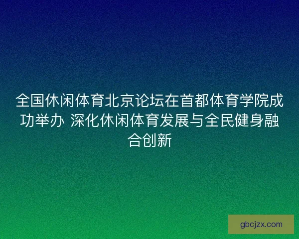 全国休闲体育北京论坛在首都体育学院成功举办 深化休闲体育发展与全民健身融合创新