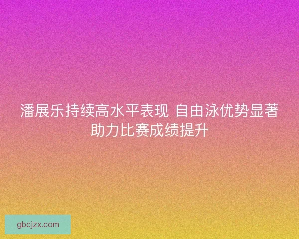 潘展乐持续高水平表现 自由泳优势显著助力比赛成绩提升