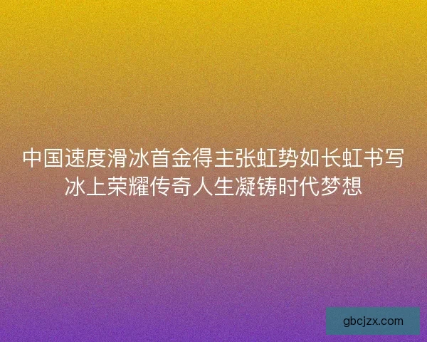 中国速度滑冰首金得主张虹势如长虹书写冰上荣耀传奇人生凝铸时代梦想 中国速度滑冰首金得主张虹势如长虹书写冰上荣耀传奇人生凝铸时代梦想