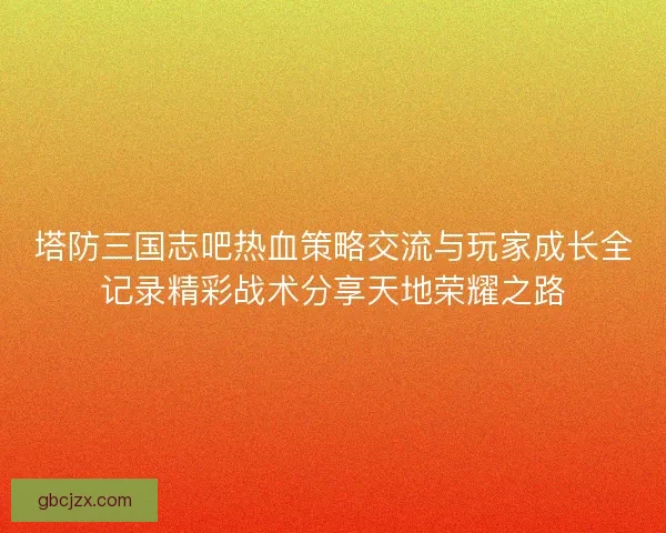 塔防三国志吧热血策略交流与玩家成长全记录精彩战术分享天地荣耀之路