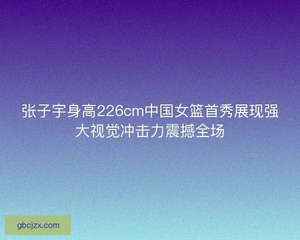 张子宇身高226cm中国女篮首秀展现强大视觉冲击力震撼全场 张子宇身高226cm中国女篮首秀展现强大视觉冲击力震撼全场